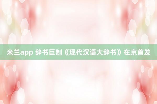 米兰app 辞书巨制《现代汉语大辞书》在京首发