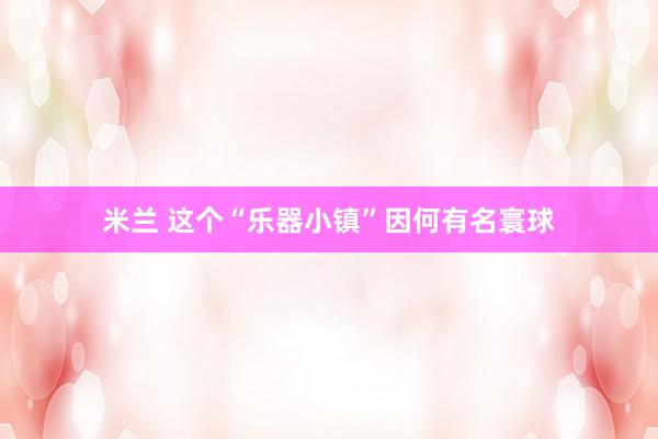 米兰 这个“乐器小镇”因何有名寰球