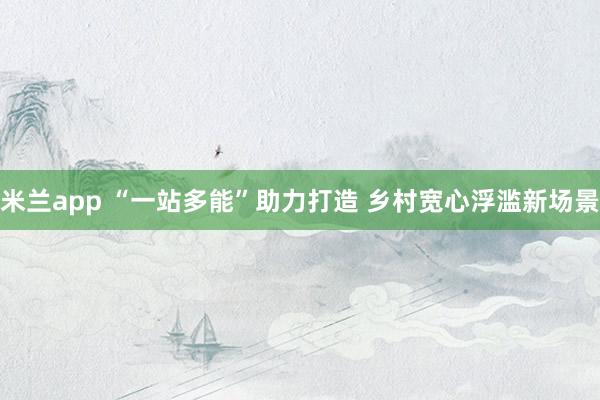 米兰app “一站多能”助力打造 乡村宽心浮滥新场景