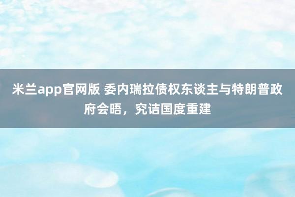米兰app官网版 委内瑞拉债权东谈主与特朗普政府会晤，究诘国度重建