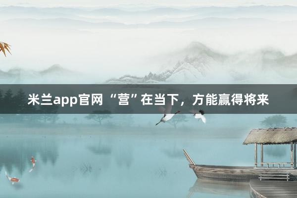 米兰app官网 “营”在当下，方能赢得将来