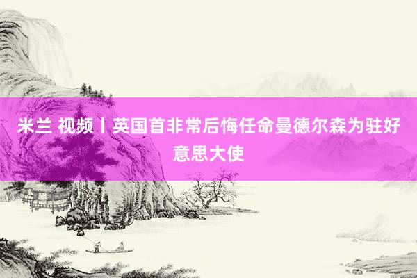 米兰 视频丨英国首非常后悔任命曼德尔森为驻好意思大使