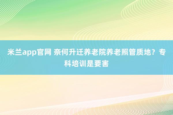 米兰app官网 奈何升迁养老院养老照管质地？专科培训是要害
