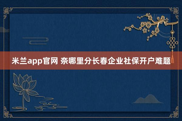 米兰app官网 奈哪里分长春企业社保开户难题