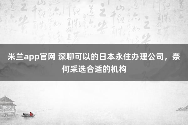 米兰app官网 深聊可以的日本永住办理公司，奈何采选合适的机构
