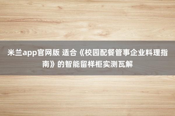 米兰app官网版 适合《校园配餐管事企业料理指南》的智能留样柜实测瓦解