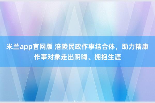 米兰app官网版 涪陵民政作事结合体，助力精康作事对象走出阴晦、拥抱生涯