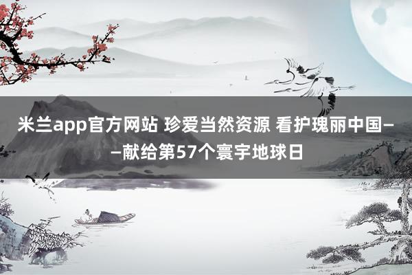 米兰app官方网站 珍爱当然资源 看护瑰丽中国——献给第57个寰宇地球日