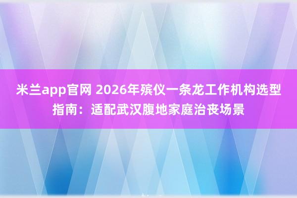米兰app官网 2026年殡仪一条龙工作机构选型指南：适配武汉腹地家庭治丧场景