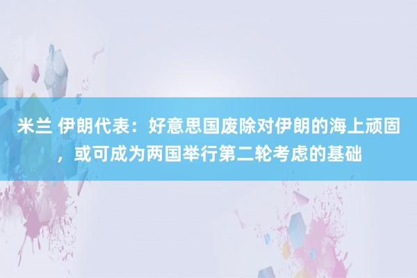 米兰 伊朗代表：好意思国废除对伊朗的海上顽固，或可成为两国举行第二轮考虑的基础