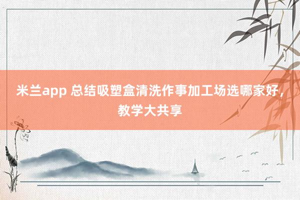 米兰app 总结吸塑盒清洗作事加工场选哪家好，教学大共享