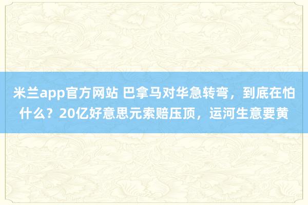 米兰app官方网站 巴拿马对华急转弯，到底在怕什么？20亿好意思元索赔压顶，运河生意要黄