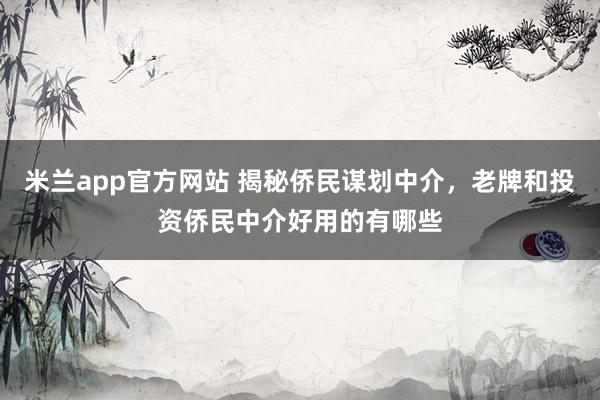 米兰app官方网站 揭秘侨民谋划中介，老牌和投资侨民中介好用的有哪些