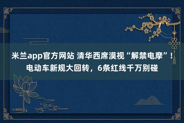 米兰app官方网站 清华西席漠视“解禁电摩”！电动车新规大回转，6条红线千万别碰