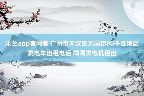 米兰app官网版 广州市河汉区天园街80千瓦地区发电车出租电话 阛阓发电机租出