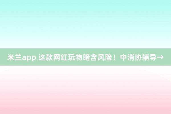 米兰app 这款网红玩物暗含风险！中消协辅导→