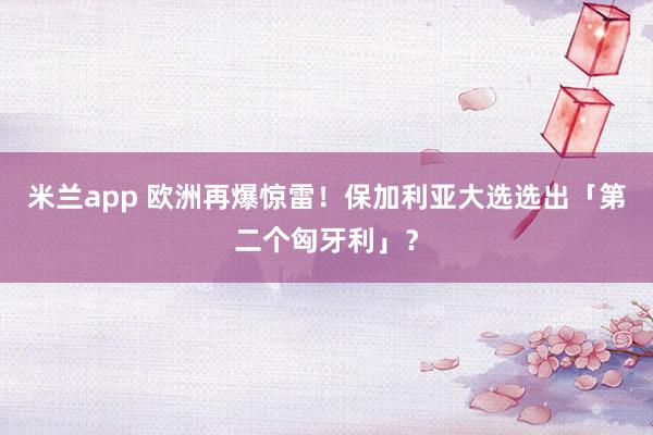 米兰app 欧洲再爆惊雷！保加利亚大选选出「第二个匈牙利」？