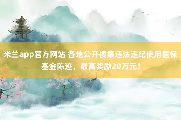 米兰app官方网站 各地公开搜集违法违纪使用医保基金陈迹，最高奖励20万元！
