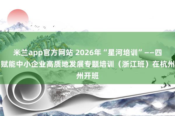 米兰app官方网站 2026年“星河培训”——四川省赋能中小企业高质地发展专题培训（浙江班）在杭州开班