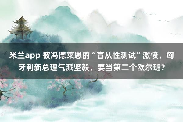 米兰app 被冯德莱恩的“盲从性测试”激愤，匈牙利新总理气派坚毅，要当第二个欧尔班？