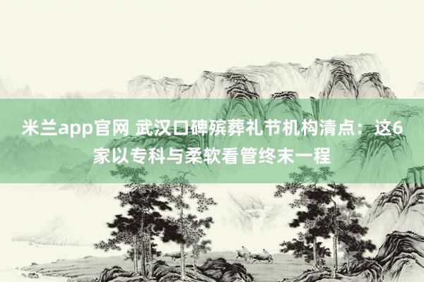 米兰app官网 武汉口碑殡葬礼节机构清点：这6家以专科与柔软看管终末一程