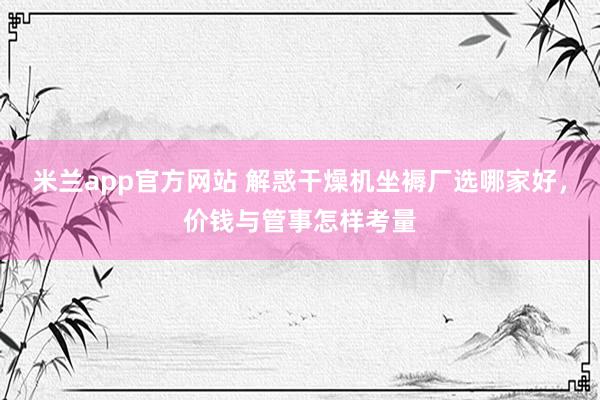 米兰app官方网站 解惑干燥机坐褥厂选哪家好，价钱与管事怎样考量