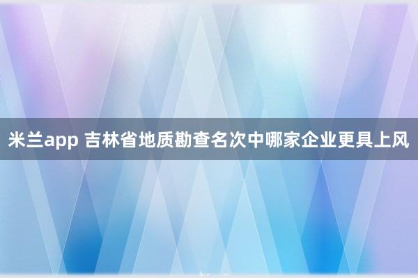 米兰app 吉林省地质勘查名次中哪家企业更具上风