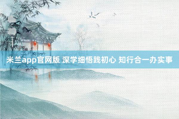 米兰app官网版 深学细悟践初心 知行合一办实事