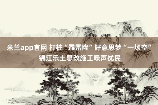 米兰app官网 打桩“霹雷隆”好意思梦“一场空” 锦江乐土篡改施工噪声扰民