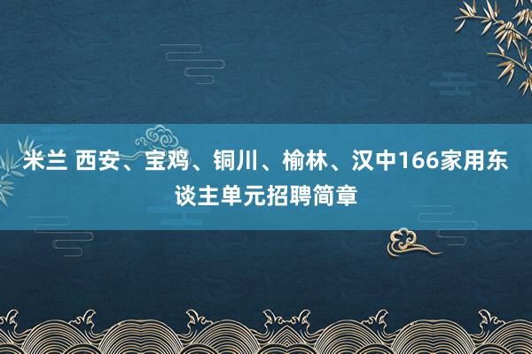 米兰 西安、宝鸡、铜川、榆林、汉中166家用东谈主单元招聘简章
