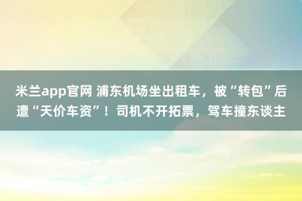 米兰app官网 浦东机场坐出租车，被“转包”后遭“天价车资”！司机不开拓票，驾车撞东谈主