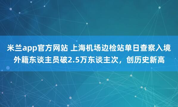 米兰app官方网站 上海机场边检站单日查察入境外籍东谈主员破2.5万东谈主次，创历史新高