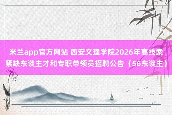 米兰app官方网站 西安文理学院2026年高线索紧缺东谈主才和专职带领员招聘公告（56东谈主）