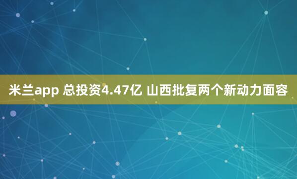 米兰app 总投资4.47亿 山西批复两个新动力面容