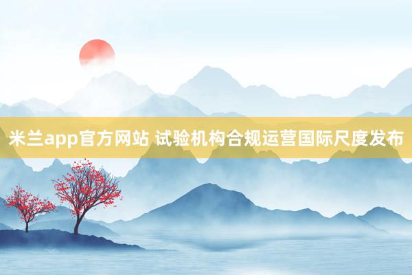 米兰app官方网站 试验机构合规运营国际尺度发布