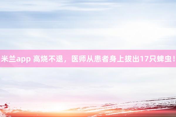 米兰app 高烧不退，医师从患者身上拔出17只蜱虫！
