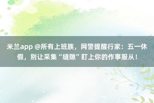 米兰app @所有上班族，网警提醒行家：五一休假，别让采集“缝隙”盯上你的作事服从！