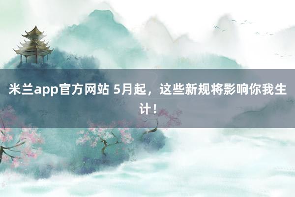 米兰app官方网站 5月起，这些新规将影响你我生计！