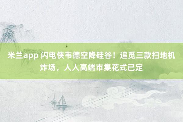 米兰app 闪电侠韦德空降硅谷！追觅三款扫地机炸场，人人高端市集花式已定