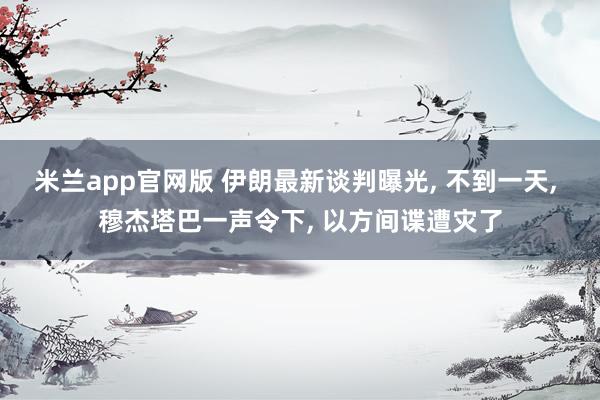 米兰app官网版 伊朗最新谈判曝光， 不到一天， 穆杰塔巴一声令下， 以方间谍遭灾了