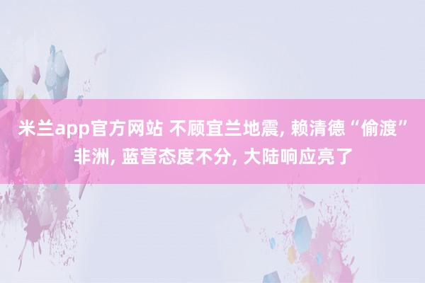 米兰app官方网站 不顾宜兰地震， 赖清德“偷渡”非洲， 蓝营态度不分， 大陆响应亮了