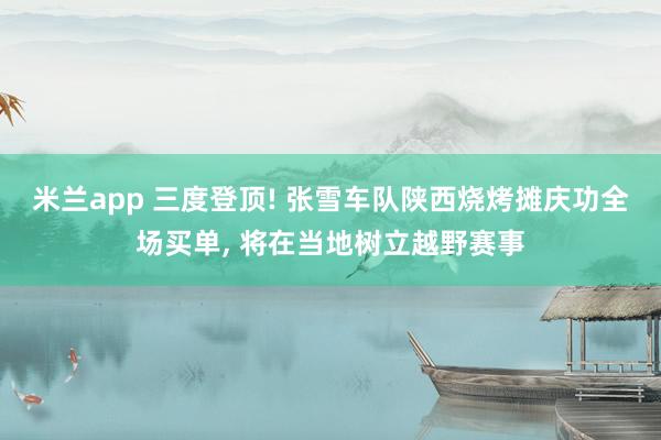 米兰app 三度登顶! 张雪车队陕西烧烤摊庆功全场买单, 将在当地树立越野赛事