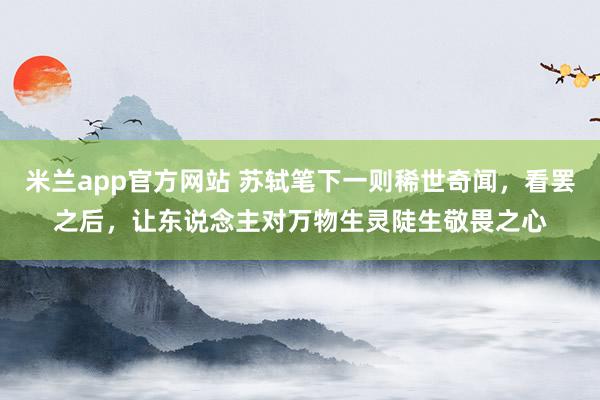 米兰app官方网站 苏轼笔下一则稀世奇闻，看罢之后，让东说念主对万物生灵陡生敬畏之心