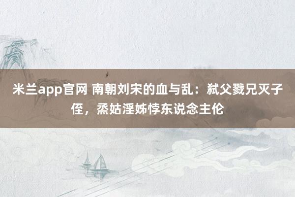 米兰app官网 南朝刘宋的血与乱：弑父戮兄灭子侄，烝姑淫姊悖东说念主伦
