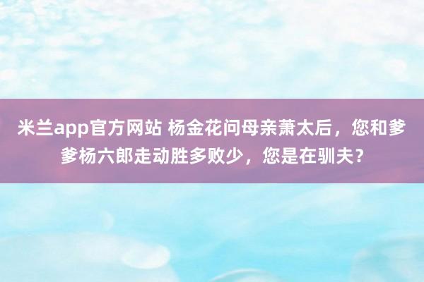 米兰app官方网站 杨金花问母亲萧太后，您和爹爹杨六郎走动胜多败少，您是在驯夫？