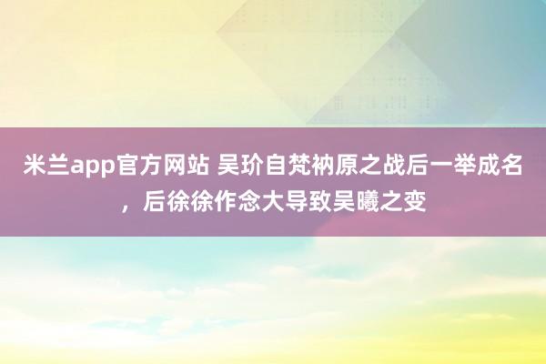 米兰app官方网站 吴玠自梵衲原之战后一举成名，后徐徐作念大导致吴曦之变