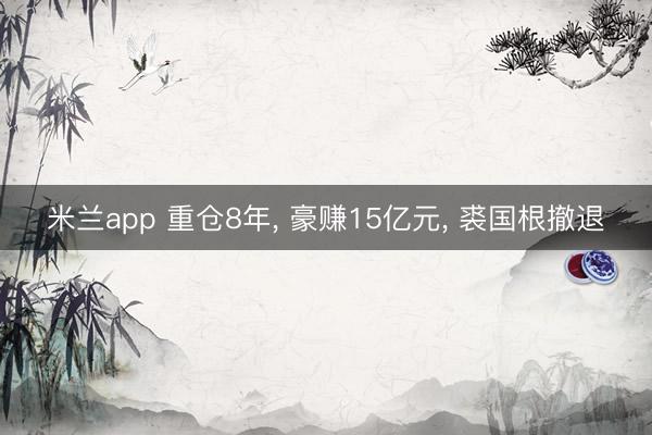 米兰app 重仓8年， 豪赚15亿元， 裘国根撤退