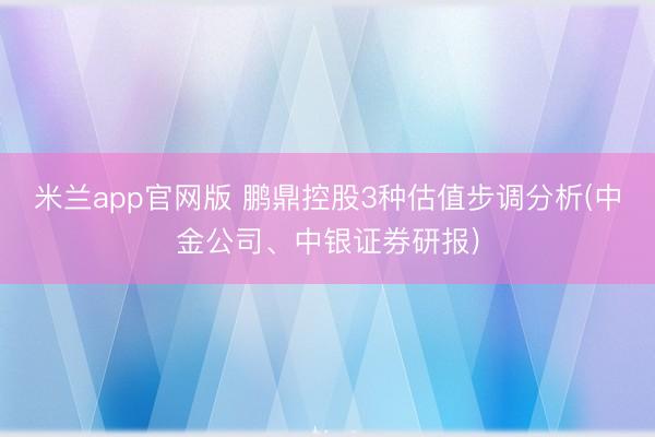 米兰app官网版 鹏鼎控股3种估值步调分析(中金公司、中银证券研报)