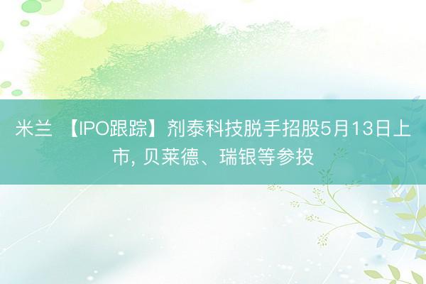 米兰 【IPO跟踪】剂泰科技脱手招股5月13日上市， 贝莱德、瑞银等参投