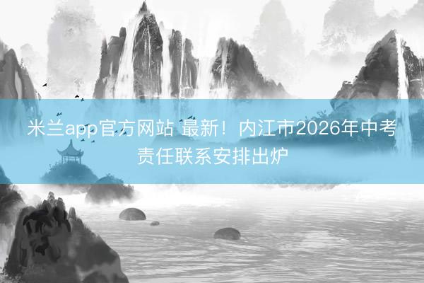 米兰app官方网站 最新！内江市2026年中考责任联系安排出炉